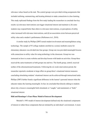 74
relevance values based on the task. The control groups were provided writing assignments that
included outlining, summarizing, and locating abstracts to make connections to class learning.
This study replicated findings from the first study leading the researchers to conclude four key
results: (a) relevance interventions can trigger situational interest and maintain it, (b) some
students may respond better than others to relevance interventions, (c) perceptions of utility
value increased with relevance interventions, and (d) an association exists between perceived
utility value and a student’s performance (Hulleman et al., 2010).
A similar study by Phillips (2007) tested student involvement and meaningfulness using
technology. The sample of 93 college students enrolled in a science methods course for
elementary educators was divided into four groups. Group one was provided meaningful lessons
with connections to utility value for using technology in the classroom. Group two was
instructed on how to create websites and develop lessons with hands-on activities. Group three
received the same treatments as both groups one and two. The fourth group, control, received
neither of the aforementioned treatments. Following the six-week intervention period, the
researcher reported a moderate to large effect on group three’s situational interest measures
concluding stimulating students’ situational interest can be achieved through instructional tasks.
Phillips (2007) further found a significant difference in the learner’s personal interest when the
educator makes the learning meaningful. In fact, he concluded that directly talking to students
about why a lesson is meaningful both stimulated, or “caught,” and maintained, or “held,”
situational interest.
Hidi and Renninger’s Four-Phase Model of Interest Development
Mitchell’s 1993 model of interest development defined only the situational components
of interest or rather those components that are initiated by an individual’s environment. A more
 