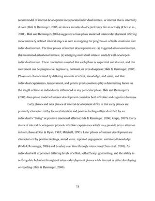 75
recent model of interest development incorporated individual interest, or interest that is internally
driven (Hidi & Renninger, 2006) or shows an individual’s preference for an activity (Chen et al.,
2001). Hidi and Renninger (2006) suggested a four-phase model of interest development offering
more narrowly defined interest stages as well as mapping the progression of both situational and
individual interest. The four phases of interest development are: (a) triggered-situational interest,
(b) maintained-situational interest, (c) emerging-individual interest, and (d) well-developed-
individual interest. These researchers asserted that each phase is sequential and distinct, and that
movement can be progressive, regressive, dormant, or even disappear (Hidi & Renninger, 2006).
Phases are characterized by differing amounts of affect, knowledge, and value, and that
individual experiences, temperament, and genetic predispositions play a determining factor on
the length of time an individual is influenced in any particular phase. Hidi and Renninger’s
(2006) four-phase model of interest development considers both affective and cognitive domains.
Early phases and later phases of interest development differ in that early phases are
primarily characterized by focused attention and positive feelings often identified by an
individual’s “liking” or positive emotional affects (Hidi & Renninger, 2006; Krapp, 2007). Early
states of interest development promote affective experiences which may provide active attention
in later phases (Deci & Ryan, 1985; Mitchell, 1993). Later phases of interest development are
characterized by positive feelings, stored value, repeated engagement, and stored knowledge
(Hidi & Renninger, 2006) and develop over time through interaction (Chen et al., 2001). An
individual will experience differing levels of effort, self-efficacy, goal setting, and the ability to
self-regulate behavior throughout interest development phases while interest is either developing
or receding (Hidi & Renninger, 2006).
 
