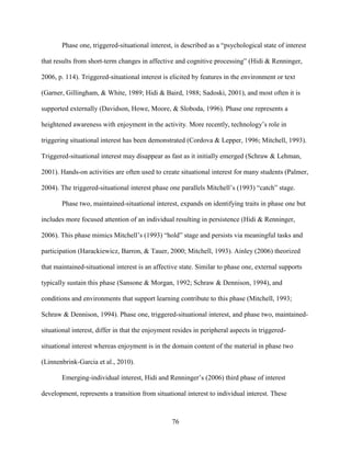 76
Phase one, triggered-situational interest, is described as a “psychological state of interest
that results from short-term changes in affective and cognitive processing” (Hidi & Renninger,
2006, p. 114). Triggered-situational interest is elicited by features in the environment or text
(Garner, Gillingham, & White, 1989; Hidi & Baird, 1988; Sadoski, 2001), and most often it is
supported externally (Davidson, Howe, Moore, & Sloboda, 1996). Phase one represents a
heightened awareness with enjoyment in the activity. More recently, technology’s role in
triggering situational interest has been demonstrated (Cordova & Lepper, 1996; Mitchell, 1993).
Triggered-situational interest may disappear as fast as it initially emerged (Schraw & Lehman,
2001). Hands-on activities are often used to create situational interest for many students (Palmer,
2004). The triggered-situational interest phase one parallels Mitchell’s (1993) “catch” stage.
Phase two, maintained-situational interest, expands on identifying traits in phase one but
includes more focused attention of an individual resulting in persistence (Hidi & Renninger,
2006). This phase mimics Mitchell’s (1993) “hold” stage and persists via meaningful tasks and
participation (Harackiewicz, Barron, & Tauer, 2000; Mitchell, 1993). Ainley (2006) theorized
that maintained-situational interest is an affective state. Similar to phase one, external supports
typically sustain this phase (Sansone & Morgan, 1992; Schraw & Dennison, 1994), and
conditions and environments that support learning contribute to this phase (Mitchell, 1993;
Schraw & Dennison, 1994). Phase one, triggered-situational interest, and phase two, maintained-
situational interest, differ in that the enjoyment resides in peripheral aspects in triggered-
situational interest whereas enjoyment is in the domain content of the material in phase two
(Linnenbrink-Garcia et al., 2010).
Emerging-individual interest, Hidi and Renninger’s (2006) third phase of interest
development, represents a transition from situational interest to individual interest. These
 