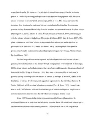 77
researchers describe this phase as a “psychological state of interest as well as the beginning
phases of a relatively enduring predisposition to seek repeated reengagement with particular
classes of content over time” (Hidi & Renninger, 2006, p. 114). This phase represents the
transition from situational to individual interest. An individual in this phase demonstrates
positive feelings, has stored knowledge from the previous two phases of interest, develops values
(Renninger, Cai, Lewis, Adams, & Ernst, 2011; Renninger & Wozniak, 1985), and reengages
with the interest when provided choice (Flowerday & Schraw, 2003; Katz & Assor, 2007). This
phase expresses an individual’s desire to learn more about a topic and is characterized by
persistence over time to do so (Schraw & Lehman, 2001). Encouragement from peers or
professionals benefits students in this phase helping them to persevere (Carey, Kleiner, Porch,
Farris, & Burns, 2002).
The final stage of interest development, well-developed-individual interest, shows a
genuine personal attachment to the interest through reengagement over time (Hidi & Renninger,
2006). Actual interest and enduring interest have also been used to describe this achieved state of
interest (Schiefele, Krapp, & Winteler, 1988). This stage is recognized by an individual’s
positive feelings including value for the area of interest (Renninger & Wozniak, 1985). In this
final phase of interest development, self-regulation is promoted in the individual (Sansone &
Smith, 2000) and self-determined behaviors are evident (Deci & Ryan, 1985). Linnenbrink-
Garcia et al. (2010) further indicated that in this stage of interest development, inspiration to
continue exploration deepens since the individual has developed internal value.
Krapp (2007) suggested a similar ontogenetic model of interest beginning with
conditional factors or an individual and a learning situation. From this, situational interest sparks
an individual to interact with a learning situation. This interaction can be for long or short
 