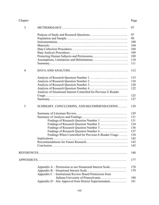 viii
Chapter Page
3 METHODOLOGY……………………………………………………… 97
Purpose of Study and Research Questions……………………………… 97
Population and Sample………………………………………………….. 98
Instrumentation………………………………………………………….. 100
Materials……………………………………………………………….... 104
Data Collection Procedures……………………………………………… 104
Data Analysis Procedures………………………………………………... 109
Protecting Human Subjects and Permissions……………………………. 109
Assumptions, Limitations and Delimitations……………………………. 110
Summary…………………………………………………………………. 111
4 DATA AND ANALYSIS……………………………………………….. 112
Analysis of Research Question Number 1………………………………. 115
Analysis of Research Question Number 2………………………………. 118
Analysis of Research Question Number 3………………………………. 120
Analysis of Research Question Number 4………………………………. 122
Analysis of Situational Interest Controlled for Previous E-Reader
Usage……………………………………………………………………. 125
Summary………………………………………………………………… 127
5 SUMMARY, CONCLUSIONS, AND RECOMMENDATIONS……… 129
Summary of Literature Review…………………………………………. 129
Summary of Analysis and Findings…………………………………….. 131
Findings of Research Question Number 1……………………… 131
Findings of Research Question Number 2……………………… 134
Findings of Research Question Number 3……………………… 136
Findings of Research Question Number 4……………………… 137
Findings When Controlled for Previous E-Reader Usage……… 138
Implications……………………………………………………………… 142
Recommendations for Future Research.………………………………… 143
Conclusion………………………………………………………….......... 145
REFERENCES………………………………………………………………………….. 148
APPENDICES………………………………………………………………………….. 177
Appendix A – Permission to use Situational Interest Scale……………. 178
Appendix B – Situational Interest Scale……………………………….. 179
Appendix C – Institutional Review Board Permission from
Indiana University of Pennsylvania……………………. 180
Appendix D – Site Approval from District Superintendent……………. 181
 