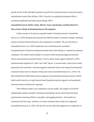 78
periods of time. If the individual experiences growth from situational interest to personal interest,
internalization results (Deci & Ryan, 1985). From this, an enduring development effect is
considered established individual interest (Krapp, 2007).
Linnenbrink-Garcia, Durik, Conley, Barron, Tauer, Karabenick, and Harackiewicz’s
Three-Factor Model of Situational Interest Development
In their research to develop an expanded model of situational interest, Linnenbrink-
Garcia et al. (2010) designed and analyzed four different models to determine whether situational
interest consisted of both feeling and value components in isolation. The use of feelings in
Linnenbrink-Garcia et al. (2010) model takes into consideration the researchers’
conceptualization of interest development and their theory that feeling is a separate but important
component. The models tested included a two-factor model measuring triggered-situational
interest and maintained-situational interest. The two-factor model supports Mitchell’s (1993)
proposed model comprised of “catch” and “hold” factors. A second model, a three-factor model
proposed by the researchers, measured triggered-situational interest and categorized maintained-
situational interest into two domains: feeling and value (Linnenbrink-Garcia et al., 2010). The
third model did not differentiate between triggered- and maintained-situational interest, and the
fourth model tested was a single-factored model hypothesizing that triggered- and maintained-
situational interest should not be separated.
Three different studies were conducted to test the models. The sample involved 858
undergraduate students enrolled in introductory psychology classes and utilized self-report
questionnaires measuring affective, enjoyable, and engaging domains. Each model was
examined in the first study, and both a two-factor and three-factor model were supported
(Linnenbrink-Garcia et al., 2010). The best fit was the model that supported two components of
 