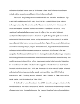 79
maintained-situational interest based on feelings and values. Items in the questionnaire were
refined, and the researchers tested their revisions in the second study.
The second study testing situational interest models was performed in middle and high
school mathematics classes. In this study, the researchers expanded their original study to
include generalizability of their initial results. They also conducted tests to determine scale
distinctions between situational and individual interest (Linnenbrink-Garcia et al., 2010).
Additionally, a longitudinal component tested the effect of time as a factor in interest
development. The sample involved 181 students in 7th
-grade through 12th
-grade and involved
situational interest and individual interest surveys administered at the beginning of the school
year and an individual interest survey seven months later. Again, all four models of interest were
assessed, but following analysis, only the three-factor model, triggered-situational interest and
maintained- situational interest measuring separate components of feeling and value, was
acceptable. A difference noted between the two studies performed included a stronger correlation
between triggered-situational interest and maintained-situational interest in the second study with
an adolescent sample than with the college students participating in the first study. Regardless,
the researchers concluded that both their studies supported a three-factor model of situational
interest (Linnenbrink-Garcia et al., 2010), and consistent with earlier research studies, individual
and situational interest are separate, but related, constructs (Chen et al., 2001; Durik &
Harackiewicz, 2007; Flowerday, Schraw, & Stevens, 2004; Guthrie et al., 2006; Harackiewicz,
Durik, Barron, Linnenbrink-Garcia, & Tauer, 2008).
A third study by Linnenbrink-Garcia et al. (2010) focused on testing modifications to the
measurement scale. The scale was adjusted so that each measurement included an equal number
of measurement items from each dimension: four triggered-situational interest, four maintained-
 