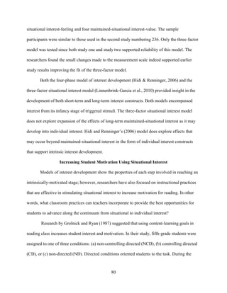 80
situational interest-feeling and four maintained-situational interest-value. The sample
participants were similar to those used in the second study numbering 236. Only the three-factor
model was tested since both study one and study two supported reliability of this model. The
researchers found the small changes made to the measurement scale indeed supported earlier
study results improving the fit of the three-factor model.
Both the four-phase model of interest development (Hidi & Renninger, 2006) and the
three-factor situational interest model (Linnenbrink-Garcia et al., 2010) provided insight in the
development of both short-term and long-term interest constructs. Both models encompassed
interest from its infancy stage of triggered stimuli. The three-factor situational interest model
does not explore expansion of the effects of long-term maintained-situational interest as it may
develop into individual interest. Hidi and Renninger’s (2006) model does explore effects that
may occur beyond maintained-situational interest in the form of individual interest constructs
that support intrinsic interest development.
Increasing Student Motivation Using Situational Interest
Models of interest development show the properties of each step involved in reaching an
intrinsically-motivated stage; however, researchers have also focused on instructional practices
that are effective in stimulating situational interest to increase motivation for reading. In other
words, what classroom practices can teachers incorporate to provide the best opportunities for
students to advance along the continuum from situational to individual interest?
Research by Grolnick and Ryan (1987) suggested that using content-learning goals in
reading class increases student interest and motivation. In their study, fifth-grade students were
assigned to one of three conditions: (a) non-controlling directed (NCD), (b) controlling directed
(CD), or (c) non-directed (ND). Directed conditions oriented students to the task. During the
 