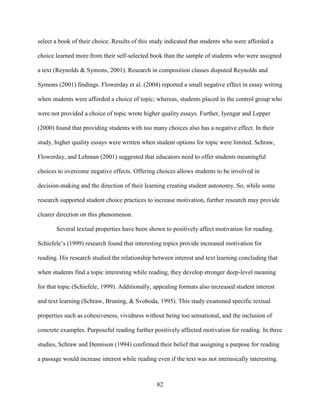 82
select a book of their choice. Results of this study indicated that students who were afforded a
choice learned more from their self-selected book than the sample of students who were assigned
a text (Reynolds & Symons, 2001). Research in composition classes disputed Reynolds and
Symons (2001) findings. Flowerday et al. (2004) reported a small negative effect in essay writing
when students were afforded a choice of topic; whereas, students placed in the control group who
were not provided a choice of topic wrote higher quality essays. Further, Iyengar and Lepper
(2000) found that providing students with too many choices also has a negative effect. In their
study, higher quality essays were written when student options for topic were limited. Schraw,
Flowerday, and Lehman (2001) suggested that educators need to offer students meaningful
choices to overcome negative effects. Offering choices allows students to be involved in
decision-making and the direction of their learning creating student autonomy. So, while some
research supported student choice practices to increase motivation, further research may provide
clearer direction on this phenomenon.
Several textual properties have been shown to positively affect motivation for reading.
Schiefele’s (1999) research found that interesting topics provide increased motivation for
reading. His research studied the relationship between interest and text learning concluding that
when students find a topic interesting while reading, they develop stronger deep-level meaning
for that topic (Schiefele, 1999). Additionally, appealing formats also increased student interest
and text learning (Schraw, Bruning, & Svoboda, 1995). This study examined specific textual
properties such as cohesiveness, vividness without being too sensational, and the inclusion of
concrete examples. Purposeful reading further positively affected motivation for reading. In three
studies, Schraw and Dennison (1994) confirmed their belief that assigning a purpose for reading
a passage would increase interest while reading even if the text was not intrinsically interesting.
 