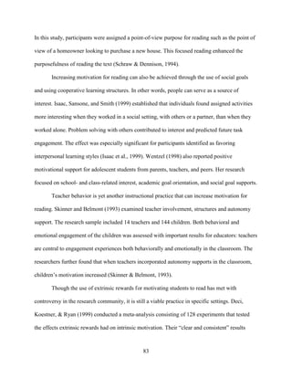 83
In this study, participants were assigned a point-of-view purpose for reading such as the point of
view of a homeowner looking to purchase a new house. This focused reading enhanced the
purposefulness of reading the text (Schraw & Dennison, 1994).
Increasing motivation for reading can also be achieved through the use of social goals
and using cooperative learning structures. In other words, people can serve as a source of
interest. Isaac, Sansone, and Smith (1999) established that individuals found assigned activities
more interesting when they worked in a social setting, with others or a partner, than when they
worked alone. Problem solving with others contributed to interest and predicted future task
engagement. The effect was especially significant for participants identified as favoring
interpersonal learning styles (Isaac et al., 1999). Wentzel (1998) also reported positive
motivational support for adolescent students from parents, teachers, and peers. Her research
focused on school- and class-related interest, academic goal orientation, and social goal supports.
Teacher behavior is yet another instructional practice that can increase motivation for
reading. Skinner and Belmont (1993) examined teacher involvement, structures and autonomy
support. The research sample included 14 teachers and 144 children. Both behavioral and
emotional engagement of the children was assessed with important results for educators: teachers
are central to engagement experiences both behaviorally and emotionally in the classroom. The
researchers further found that when teachers incorporated autonomy supports in the classroom,
children’s motivation increased (Skinner & Belmont, 1993).
Though the use of extrinsic rewards for motivating students to read has met with
controversy in the research community, it is still a viable practice in specific settings. Deci,
Koestner, & Ryan (1999) conducted a meta-analysis consisting of 128 experiments that tested
the effects extrinsic rewards had on intrinsic motivation. Their “clear and consistent” results
 