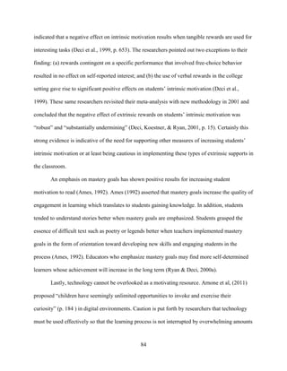 84
indicated that a negative effect on intrinsic motivation results when tangible rewards are used for
interesting tasks (Deci et al., 1999, p. 653). The researchers pointed out two exceptions to their
finding: (a) rewards contingent on a specific performance that involved free-choice behavior
resulted in no effect on self-reported interest; and (b) the use of verbal rewards in the college
setting gave rise to significant positive effects on students’ intrinsic motivation (Deci et al.,
1999). These same researchers revisited their meta-analysis with new methodology in 2001 and
concluded that the negative effect of extrinsic rewards on students’ intrinsic motivation was
“robust” and “substantially undermining” (Deci, Koestner, & Ryan, 2001, p. 15). Certainly this
strong evidence is indicative of the need for supporting other measures of increasing students’
intrinsic motivation or at least being cautious in implementing these types of extrinsic supports in
the classroom.
An emphasis on mastery goals has shown positive results for increasing student
motivation to read (Ames, 1992). Ames (1992) asserted that mastery goals increase the quality of
engagement in learning which translates to students gaining knowledge. In addition, students
tended to understand stories better when mastery goals are emphasized. Students grasped the
essence of difficult text such as poetry or legends better when teachers implemented mastery
goals in the form of orientation toward developing new skills and engaging students in the
process (Ames, 1992). Educators who emphasize mastery goals may find more self-determined
learners whose achievement will increase in the long term (Ryan & Deci, 2000a).
Lastly, technology cannot be overlooked as a motivating resource. Arnone et al, (2011)
proposed “children have seemingly unlimited opportunities to invoke and exercise their
curiosity” (p. 184 ) in digital environments. Caution is put forth by researchers that technology
must be used effectively so that the learning process is not interrupted by overwhelming amounts
 