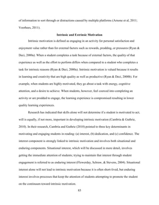 85
of information to sort through or distractions caused by multiple platforms (Arnone et al, 2011;
Voorhees, 2011).
Intrinsic and Extrinsic Motivation
Intrinsic motivation is defined as engaging in an activity for personal satisfaction and
enjoyment value rather than for external factors such as rewards, prodding, or pressures (Ryan &
Deci, 2000a). When a student completes a task because of external factors, the quality of that
experience as well as the effort to perform differs when compared to a student who completes a
task for intrinsic reasons (Ryan & Deci, 2000a). Intrinsic motivation is valued because it results
in learning and creativity that are high quality as well as productive (Ryan & Deci, 2000b). For
example, when students are highly motivated, they go about a task with energy, cognitive
attention, and a desire to achieve. When students, however, feel coerced into completing an
activity or are prodded to engage, the learning experience is compromised resulting in lower
quality learning experiences.
Research has indicated that skills alone will not determine if a student is motivated to act;
will is equally, if not more, important in developing intrinsic motivation (Cambria & Guthrie,
2010). In their research, Cambria and Guthrie (2010) pointed to three key determinants in
motivating and engaging students in reading: (a) interest, (b) dedication, and (c) confidence. The
interest component is strongly linked to intrinsic motivation and involves both situational and
enduring components. Situational interest, which will be discussed in more detail, involves
getting the immediate attention of students; trying to maintain that interest through student
engagement is referred to as enduring interest (Flowerday, Schraw, & Stevens, 2004). Situational
interest alone will not lead to intrinsic motivation because it is often short-lived, but enduring
interest involves processes that keep the attention of students attempting to promote the student
on the continuum toward intrinsic motivation.
 
