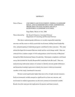 ABSTRACT
Title of Thesis: COCURRICULAR INVOLVEMENT, FORMAL LEADERSHIP
ROLES, AND LEADERSHIP EDUCATION: EXPERIENCES
PREDICTING COLLEGE STUDENT SOCIALLY
RESPONSIBLE LEADERSHIP OUTCOMES
Paige Haber, Master of Arts, 2006
Thesis directed by: Dr. Susan R. Komives, Associate Professor
Department of Counseling and Personnel Services
This thesis explored gender differences in socially responsible leadership
outcomes and the extent to which cocurricular involvement, holding formal leadership
roles, and participating in leadership programs contributed to these outcomes. This study
utilized the Input-Environment-Outcome model and the social change model. Data was
collected from a random sample of 3410 undergraduates at the University of Maryland
through the Multi-Institutional Study of Leadership. Participants completed a web-based
survey that included the Socially Responsible Leadership Scale-Revised2. Data was
analyzed using multivariate analysis of variance to identify outcome gender differences
and hierarchical multiple regression to identify the extent to which environmental
variables of this study contributed to outcomes.
Women scored significantly higher than men in five of eight outcome measures.
Each environmental variable emerged as significant for at least one outcome, and
involvement in student organizations was the most common environmental variable.
Results from this study provide implications for practice and future research.
 