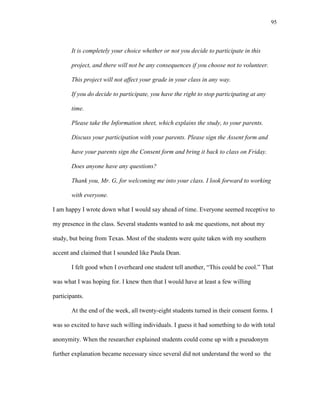 95
It is completely your choice whether or not you decide to participate in this
project, and there will not be any consequences if you choose not to volunteer.
This project will not affect your grade in your class in any way.
If you do decide to participate, you have the right to stop participating at any
time.
Please take the Information sheet, which explains the study, to your parents.
Discuss your participation with your parents. Please sign the Assent form and
have your parents sign the Consent form and bring it back to class on Friday.
Does anyone have any questions?
Thank you, Mr. G, for welcoming me into your class. I look forward to working
with everyone.
I am happy I wrote down what I would say ahead of time. Everyone seemed receptive to
my presence in the class. Several students wanted to ask me questions, not about my
study, but being from Texas. Most of the students were quite taken with my southern
accent and claimed that I sounded like Paula Dean.
I felt good when I overheard one student tell another, ―This could be cool.‖ That
was what I was hoping for. I knew then that I would have at least a few willing
participants.
At the end of the week, all twenty-eight students turned in their consent forms. I
was so excited to have such willing individuals. I guess it had something to do with total
anonymity. When the researcher explained students could come up with a pseudonym
further explanation became necessary since several did not understand the word so the
 