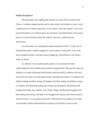 111
Student Perspectives
The participants were eighth grade students. For much of the description that
follows, I combined supporting data such as observations with artifacts to create a more
complete picture of student experiences. Even in places where the student‘s voice is not
present through the use of direct quotes, the summaries and interpretations of the artistic
process were derived directly from the student‘s interviews, artifacts and my
observations.
Several students were identified as underserved based on Mr. G‘s input. Mr. G
indicated that certain students struggled in various aspects of school life. A few were
from immigrant families, and others acknowledged they had difficulties with literacy
studies in school.
As reflected in my second research question, I was interested in better
understanding how four students perceived their integrated class. Because this study was
limited to six weeks I interacted and informally interviewed all 28 students in the class
for the first three days. From the gathered data I identified four themes: (1) Students who
disliked reading, but liked writing; (2) Students who liked reading, but disliked writing;
(3) Students who liked both reading and writing; and (4) Students who disliked both
reading and writing. Four students, Joey, Seema, Megan, and Kish had struggled with
both reading and writing. Like them, I too struggled with literacy and I found myself in
familiar territory. As a researcher and teacher I followed the four students for six seeks
in an attempt to further understand their experiences with literacy in the art class.
 
