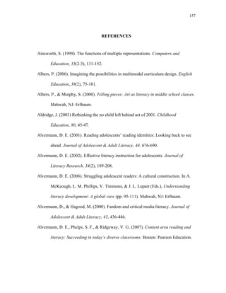157
REFERENCES
Ainsworth, S. (1999). The functions of multiple representations. Computers and
Education, 33(2-3), 131-152.
Albers, P. (2006). Imagining the possibilities in multimodal curriculum design. English
Education, 38(2), 75-101.
Albers, P., & Murphy, S. (2000). Telling pieces: Art as literacy in middle school classes.
Mahwah, NJ: Erlbaum.
Aldridge, J. (2003) Rethinking the no child left behind act of 2001. Childhood
Education, 80, 45-47.
Alvermann, D. E. (2001). Reading adolescents‘ reading identities: Looking back to see
ahead. Journal of Adolescent & Adult Literacy, 44, 676-690.
Alvermann, D. E. (2002). Effective literacy instruction for adolescents. Journal of
Literacy Research, 34(2), 189-208.
Alvermann, D. E. (2006). Struggling adolescent readers: A cultural construction. In A.
McKeough, L. M. Phillips, V. Timmons, & J. L. Lupart (Eds.), Understanding
literacy development: A global view (pp. 95-111). Mahwah, NJ: Erlbaum.
Alvermann, D., & Hagood, M. (2000). Fandom and critical media literacy. Journal of
Adolescent & Adult Literacy, 43, 436-446.
Alvermann, D. E., Phelps, S. F., & Ridgeway, V. G. (2007). Content area reading and
literacy: Succeeding in today„s diverse classrooms. Boston: Pearson Education.
 