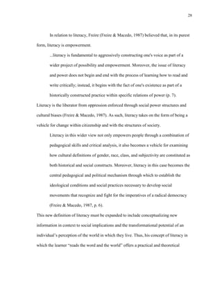 28
In relation to literacy, Freire (Freire & Macedo, 1987) believed that, in its purest
form, literacy is empowerment.
...literacy is fundamental to aggressively constructing one's voice as part of a
wider project of possibility and empowerment. Moreover, the issue of literacy
and power does not begin and end with the process of learning how to read and
write critically; instead, it begins with the fact of one's existence as part of a
historically constructed practice within specific relations of power (p. 7).
Literacy is the liberator from oppression enforced through social power structures and
cultural biases (Freire & Macedo, 1987). As such, literacy takes on the form of being a
vehicle for change within citizenship and with the structures of society.
Literacy in this wider view not only empowers people through a combination of
pedagogical skills and critical analysis, it also becomes a vehicle for examining
how cultural definitions of gender, race, class, and subjectivity are constituted as
both historical and social constructs. Moreover, literacy in this case becomes the
central pedagogical and political mechanism through which to establish the
ideological conditions and social practices necessary to develop social
movements that recognize and fight for the imperatives of a radical democracy
(Freire & Macedo, 1987, p. 6).
This new definition of literacy must be expanded to include conceptualizing new
information in context to social implications and the transformational potential of an
individual‘s perception of the world in which they live. Thus, his concept of literacy in
which the learner ―reads the word and the world‖ offers a practical and theoretical
 