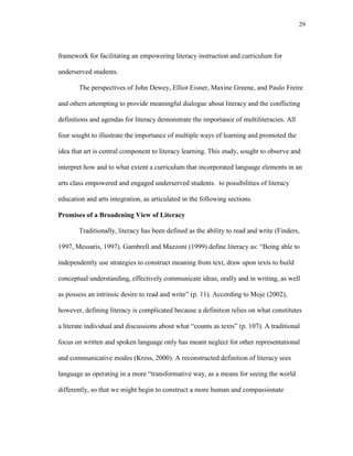 29
framework for facilitating an empowering literacy instruction and curriculum for
underserved students.
The perspectives of John Dewey, Elliot Eisner, Maxine Greene, and Paulo Freire
and others attempting to provide meaningful dialogue about literacy and the conflicting
definitions and agendas for literacy demonstrate the importance of multiliteracies. All
four sought to illustrate the importance of multiple ways of learning and promoted the
idea that art is central component to literacy learning. This study, sought to observe and
interpret how and to what extent a curriculum that incorporated language elements in an
arts class empowered and engaged underserved students. to possibilities of literacy
education and arts integration, as articulated in the following sections.
Promises of a Broadening View of Literacy
Traditionally, literacy has been defined as the ability to read and write (Finders,
1997, Messaris, 1997). Gambrell and Mazzoni (1999) define literacy as: ―Being able to
independently use strategies to construct meaning from text, draw upon texts to build
conceptual understanding, effectively communicate ideas, orally and in writing, as well
as possess an intrinsic desire to read and write‖ (p. 11). According to Moje (2002),
however, defining literacy is complicated because a definition relies on what constitutes
a literate individual and discussions about what ―counts as texts‖ (p. 107). A traditional
focus on written and spoken language only has meant neglect for other representational
and communicative modes (Kress, 2000). A reconstructed definition of literacy sees
language as operating in a more ―transformative way, as a means for seeing the world
differently, so that we might begin to construct a more human and compassionate
 