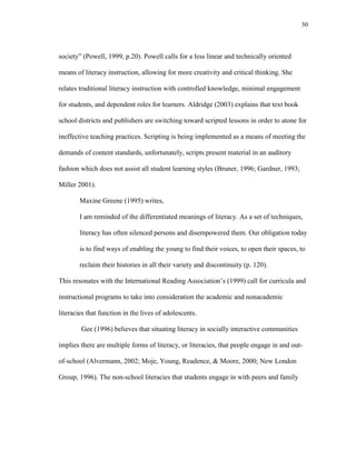 30
society‖ (Powell, 1999, p.20). Powell calls for a less linear and technically oriented
means of literacy instruction, allowing for more creativity and critical thinking. She
relates traditional literacy instruction with controlled knowledge, minimal engagement
for students, and dependent roles for learners. Aldridge (2003) explains that text book
school districts and publishers are switching toward scripted lessons in order to atone for
ineffective teaching practices. Scripting is being implemented as a means of meeting the
demands of content standards, unfortunately, scripts present material in an auditory
fashion which does not assist all student learning styles (Bruner, 1996; Gardner, 1993;
Miller 2001).
Maxine Greene (1995) writes,
I am reminded of the differentiated meanings of literacy. As a set of techniques,
literacy has often silenced persons and disempowered them. Our obligation today
is to find ways of enabling the young to find their voices, to open their spaces, to
reclaim their histories in all their variety and discontinuity (p. 120).
This resonates with the International Reading Association‘s (1999) call for curricula and
instructional programs to take into consideration the academic and nonacademic
literacies that function in the lives of adolescents.
Gee (1996) believes that situating literacy in socially interactive communities
implies there are multiple forms of literacy, or literacies, that people engage in and out-
of-school (Alvermann, 2002; Moje, Young, Readence, & Moore, 2000; New London
Group, 1996). The non-school literacies that students engage in with peers and family
 