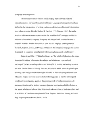 53
Language Arts Integration
Educators across all disciplines are developing methods to develop and
strengthen a cross-curricular foundation in literacy. Language arts integration has been
defined as the incorporation of writing, reading, word study, speaking, and listening into
one, cohesive setting (Biondo, Raphael & Gavelek, 1999; Wagner, 1985). Typically,
teachers select a topic or theme to examine that provides significant opportunities for
students to interact with language. Language arts integration is valuable because it
supports students‘ internal motivation to learn and use language for real purposes.
Gavelek, Raphael, Biondo, and Wang (1999) assert that integrated language arts address
three needs in education: (a) authenticity; (b) meaningfulness; and, (c) efficiency.
Hladczuk and Eller (1992) define literacy as ―the vehicle of education, the means
through which ideas, information, knowledge, and wisdom are expressed and
exchanged‖ (p. ix). According to Feret and Smith (2010), reading and writing represent
the most familiar forms of literacy. They are processes in which letters or symbols gain
meaning after being scanned and thoughts recorded in at least a semi-permanent form.
They also propose a second set of skills that identify people as literate: listening and
speaking. For most people speech is the dominate mode of oral communication. It
expresses thought and/or feeling; where are listening involves thoughtful reflection on
the sound, whether verbal or artistic. Listening is a key attribute of student conduct, and
is at the core of classroom management efforts. Together, these four literacy processes
help shape cognition (Feret & Smith, 2010).
 