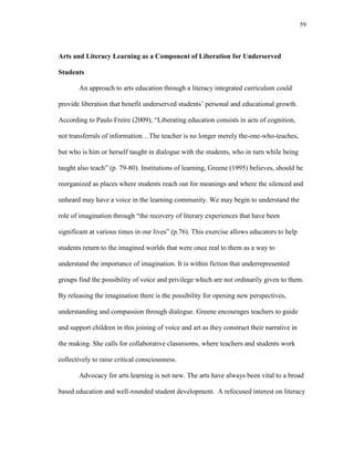59
Arts and Literacy Learning as a Component of Liberation for Underserved
Students
An approach to arts education through a literacy integrated curriculum could
provide liberation that benefit underserved students‘ personal and educational growth.
According to Paulo Freire (2009), ―Liberating education consists in acts of cognition,
not transferrals of information…The teacher is no longer merely the-one-who-teaches,
but who is him or herself taught in dialogue with the students, who in turn while being
taught also teach‖ (p. 79-80). Institutions of learning, Greene (1995) believes, should be
reorganized as places where students reach out for meanings and where the silenced and
unheard may have a voice in the learning community. We may begin to understand the
role of imagination through ―the recovery of literary experiences that have been
significant at various times in our lives‖ (p.76). This exercise allows educators to help
students return to the imagined worlds that were once real to them as a way to
understand the importance of imagination. It is within fiction that underrepresented
groups find the possibility of voice and privilege which are not ordinarily given to them.
By releasing the imagination there is the possibility for opening new perspectives,
understanding and compassion through dialogue. Greene encourages teachers to guide
and support children in this joining of voice and art as they construct their narrative in
the making. She calls for collaborative classrooms, where teachers and students work
collectively to raise critical consciousness.
Advocacy for arts learning is not new. The arts have always been vital to a broad
based education and well-rounded student development. A refocused interest on literacy
 