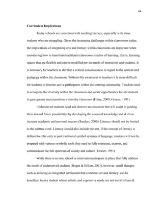 64
Curriculum Implications
Today schools are concerned with teaching literacy; especially with those
students who are struggling. Given the increasing challenges within classrooms today,
the implications of integrating arts and literacy within classrooms are important when
considering how to transform traditional classrooms studios of learning; that is, learning
spaces that are flexible and can be modified per the needs of instructors and students. It
is necessary for teachers to develop a critical consciousness in regard to the content and
pedagogy within the classroom. Without this awareness in teachers it is more difficult
for students to become active participants within the learning community. Teachers need
to recognize the diversity within the classroom and create opportunities for all students
to gain greater social position within the classroom (Freire, 2009; Greene, 1995).
Underserved students need and deserve an education that will assist in guiding
them toward future possibilities by developing the essential knowledge and skills to
increase academic and personal success (Sanders, 2000). Literacy should not be limited
to the written word. Literacy should also include the arts. If the concept of literacy is
defined to refer only to just traditional symbol systems of language, students will not be
prepared with various symbolic tools they need to fully represent, express, and
communicate the full spectrum of society and culture (Fowler, 1991).
While there is no one school or intervention program in place that fully address
the needs of underserved students (Bogan & Bilken, 2003), however, small changes,
such as utilizing an integrated curriculum that combines art and literacy, can be
beneficial to any student whose artistic and expressive needs are not met (Gilliam &
 