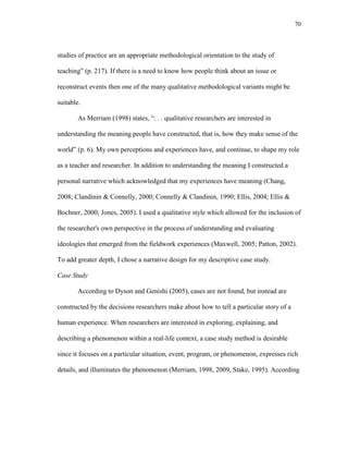 70
studies of practice are an appropriate methodological orientation to the study of
teaching‖ (p. 217). If there is a need to know how people think about an issue or
reconstruct events then one of the many qualitative methodological variants might be
suitable.
As Merriam (1998) states, ―. . . qualitative researchers are interested in
understanding the meaning people have constructed, that is, how they make sense of the
world‖ (p. 6). My own perceptions and experiences have, and continue, to shape my role
as a teacher and researcher. In addition to understanding the meaning I constructed a
personal narrative which acknowledged that my experiences have meaning (Chang,
2008; Clandinin & Connelly, 2000; Connelly & Clandinin, 1990; Ellis, 2004; Ellis &
Bochner, 2000; Jones, 2005). I used a qualitative style which allowed for the inclusion of
the researcher's own perspective in the process of understanding and evaluating
ideologies that emerged from the fieldwork experiences (Maxwell, 2005; Patton, 2002).
To add greater depth, I chose a narrative design for my descriptive case study.
Case Study
According to Dyson and Genishi (2005), cases are not found, but instead are
constructed by the decisions researchers make about how to tell a particular story of a
human experience. When researchers are interested in exploring, explaining, and
describing a phenomenon within a real-life context, a case study method is desirable
since it focuses on a particular situation, event, program, or phenomenon, expresses rich
details, and illuminates the phenomenon (Merriam, 1998, 2009, Stake, 1995). According
 