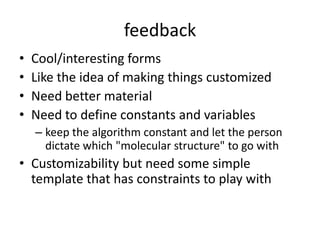 feedbackCool/interesting formsLike the idea of making things customizedNeed better materialNeed to define constants and variableskeep the algorithm constant and let the person dictate which "molecular structure" to go with Customizability but need some simple template that has constraints to play with