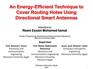 An Energy-Efficient Technique to
Cover Routing Holes Using
Directional Smart Antennas
Supervisors
Prof. Ahmed S. Samra
Electronics and
communications
engineering
Mansoura University, Egypt
Prof. Maher Abdelrazzak
Mohamed
Electronics and
communications engineering
Mansoura University,
Mansoura Egypt
Assoc. prof. Ahmed I. Saleh
Computers and systems
engineering
Mansoura University, Egypt
Submitted by
Reem Essam Mohamed kamal
Faculty of Engineering, Electronics and Communication Department
Mansoura University, Egypt
Mansoura University- Egypt
2017
1
 