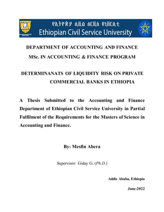 DEPARTMENT OF ACCOUNTING AND FINANCE
MSc. IN ACCOUNTING & FINANCE PROGRAM
DETERMINANATS OF LIQUIDITY RISK ON PRIVATE
COMMERCIAL BANKS IN ETHIOPIA
A Thesis Submitted to the Accounting and Finance
Department of Ethiopian Civil Service University in Partial
Fulfilment of the Requirements for the Masters of Science in
Accounting and Finance.
By: Mesfin Abera
Supervisor: Giday G. (Ph.D.)
Addis Ababa, Ethiopia
June-2022
 