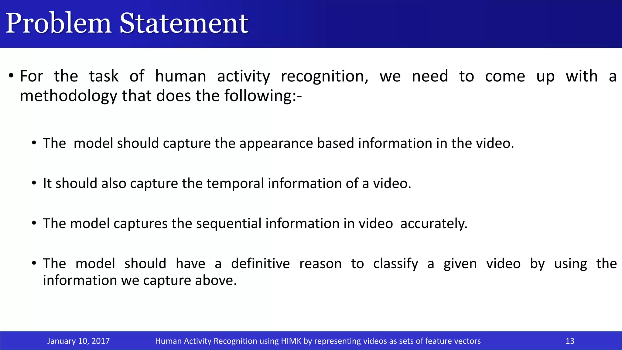 Problem Statement
• For the task of human activity recognition, we need to come up with a
methodology that does the following:-
• The model should capture the appearance based information in the video.
• It should also capture the temporal information of a video.
• The model captures the sequential information in video accurately.
• The model should have a definitive reason to classify a given video by using the
information we capture above.
January 10, 2017 13Human Activity Recognition using HIMK by representing videos as sets of feature vectors
 