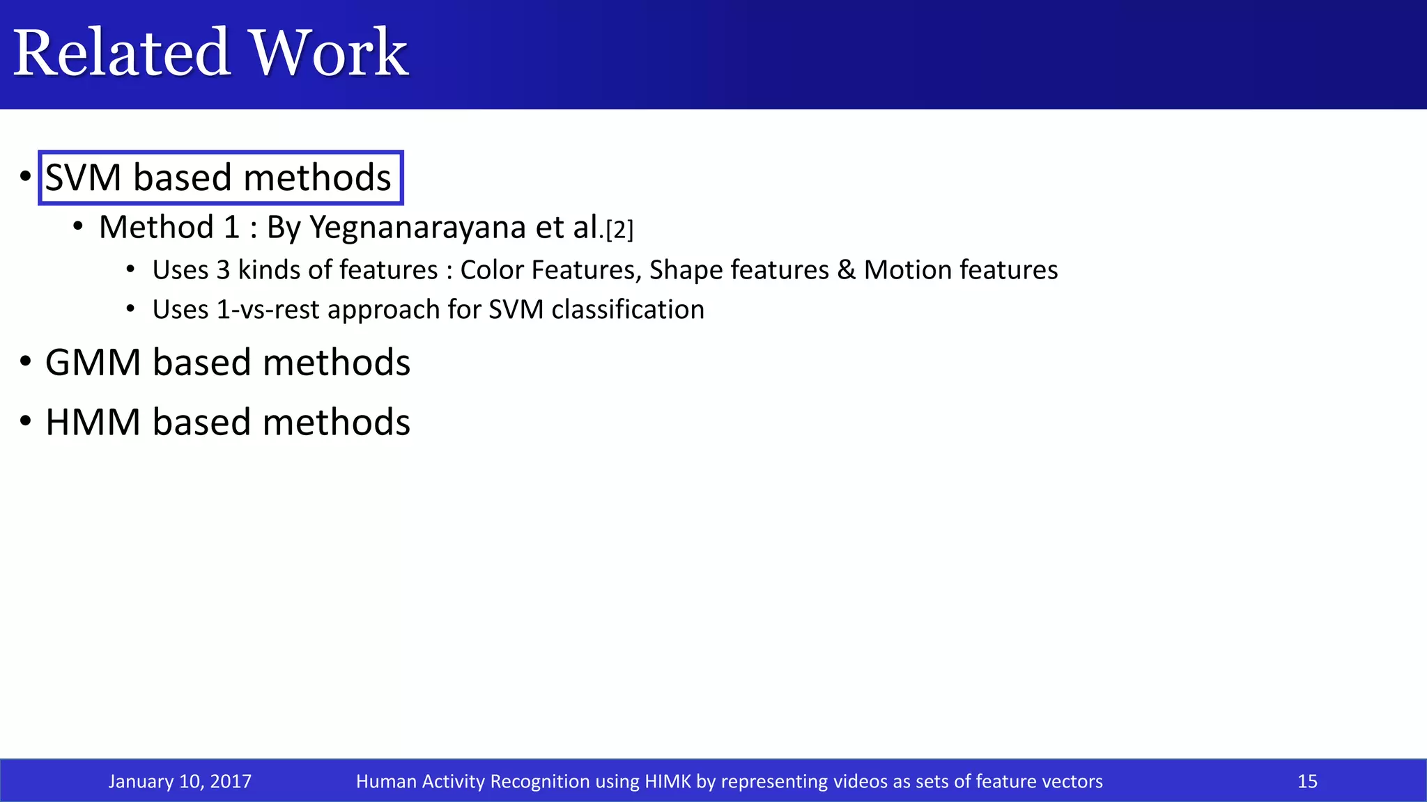 Related Work
• SVM based methods
• Method 1 : By Yegnanarayana et al.[2]
• Uses 3 kinds of features : Color Features, Shape features & Motion features
• Uses 1-vs-rest approach for SVM classification
• GMM based methods
• HMM based methods
January 10, 2017 15Human Activity Recognition using HIMK by representing videos as sets of feature vectors
 