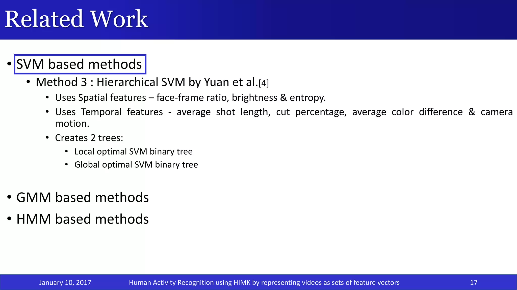Related Work
• SVM based methods
• Method 3 : Hierarchical SVM by Yuan et al.[4]
• Uses Spatial features – face-frame ratio, brightness & entropy.
• Uses Temporal features - average shot length, cut percentage, average color diﬀerence & camera
motion.
• Creates 2 trees:
• Local optimal SVM binary tree
• Global optimal SVM binary tree
• GMM based methods
• HMM based methods
January 10, 2017 17Human Activity Recognition using HIMK by representing videos as sets of feature vectors
 