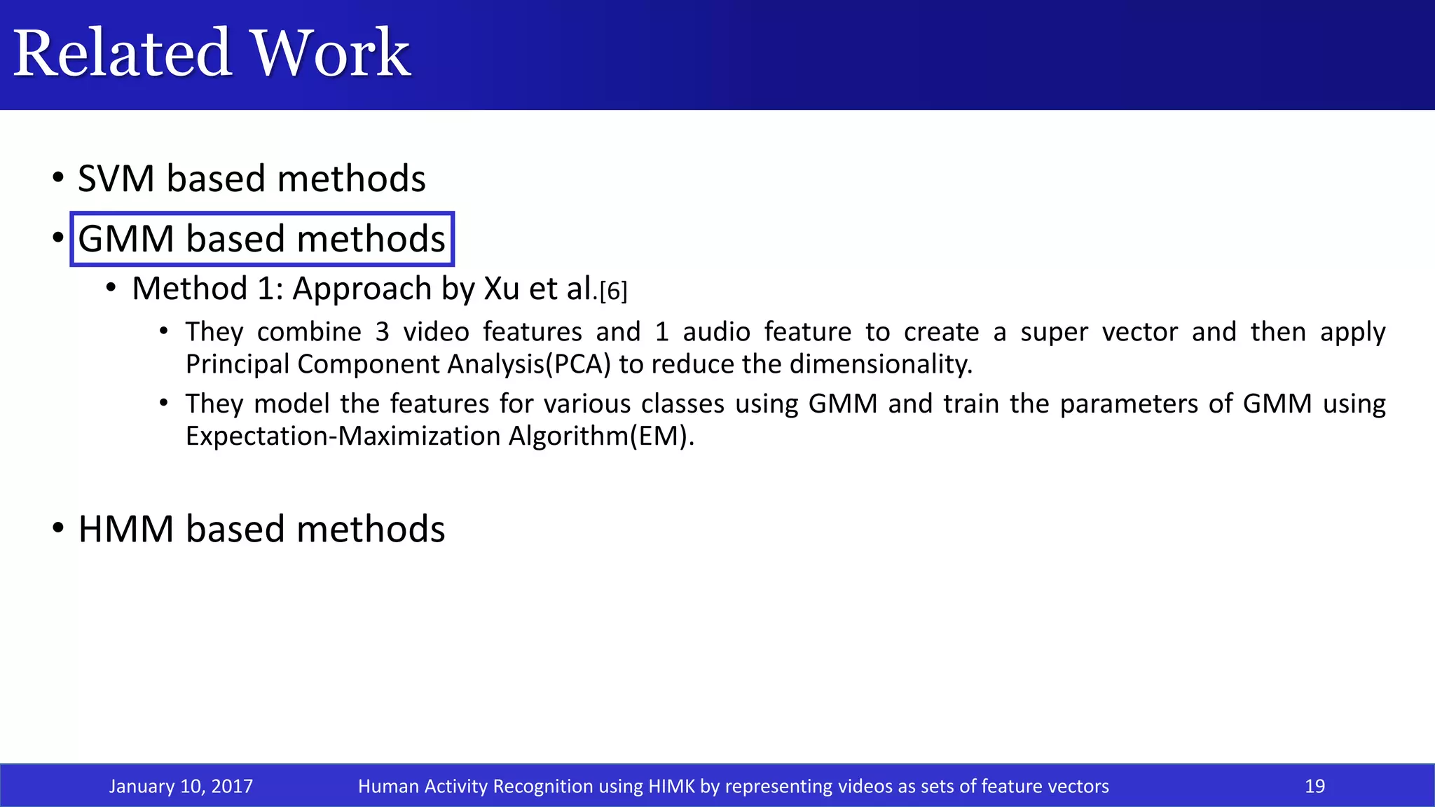 Related Work
January 10, 2017 19
• SVM based methods
• GMM based methods
• Method 1: Approach by Xu et al.[6]
• They combine 3 video features and 1 audio feature to create a super vector and then apply
Principal Component Analysis(PCA) to reduce the dimensionality.
• They model the features for various classes using GMM and train the parameters of GMM using
Expectation-Maximization Algorithm(EM).
• HMM based methods
Human Activity Recognition using HIMK by representing videos as sets of feature vectors
 