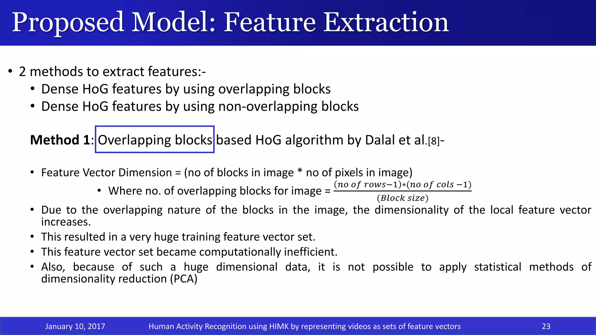 Proposed Model: Feature Extraction
January 10, 2017 23
• 2 methods to extract features:-
• Dense HoG features by using overlapping blocks
• Dense HoG features by using non-overlapping blocks
Method 1: Overlapping blocks based HoG algorithm by Dalal et al.[8]-
• Feature Vector Dimension = (no of blocks in image * no of pixels in image)
• Where no. of overlapping blocks for image =
𝑛𝑜 𝑜𝑓 𝑟𝑜𝑤𝑠−1 ∗(𝑛𝑜 𝑜𝑓 𝑐𝑜𝑙𝑠 −1)
(𝐵𝑙𝑜𝑐𝑘 𝑠𝑖𝑧𝑒)
• Due to the overlapping nature of the blocks in the image, the dimensionality of the local feature vector
increases.
• This resulted in a very huge training feature vector set.
• This feature vector set became computationally inefficient.
• Also, because of such a huge dimensional data, it is not possible to apply statistical methods of
dimensionality reduction (PCA)
Human Activity Recognition using HIMK by representing videos as sets of feature vectors
 