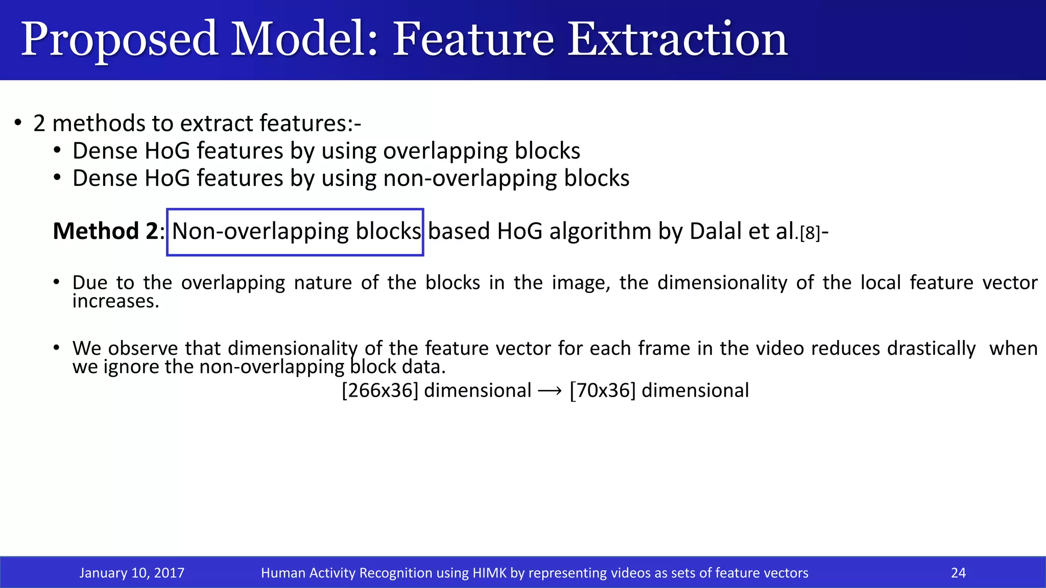 Proposed Model: Feature Extraction
January 10, 2017 24
• 2 methods to extract features:-
• Dense HoG features by using overlapping blocks
• Dense HoG features by using non-overlapping blocks
Method 2: Non-overlapping blocks based HoG algorithm by Dalal et al.[8]-
• Due to the overlapping nature of the blocks in the image, the dimensionality of the local feature vector
increases.
• We observe that dimensionality of the feature vector for each frame in the video reduces drastically when
we ignore the non-overlapping block data.
[266x36] dimensional ⟶ [70x36] dimensional
Human Activity Recognition using HIMK by representing videos as sets of feature vectors
 