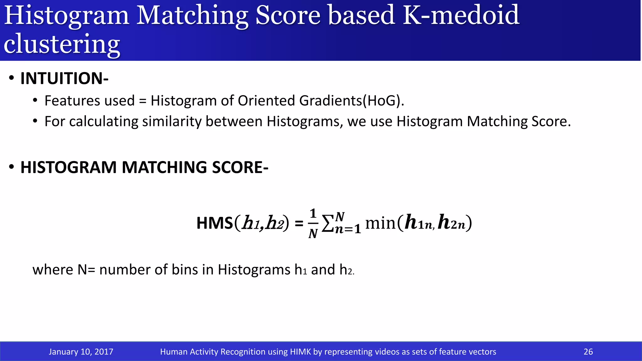 Histogram Matching Score based K-medoid
clustering
January 10, 2017 26
• INTUITION-
• Features used = Histogram of Oriented Gradients(HoG).
• For calculating similarity between Histograms, we use Histogram Matching Score.
• HISTOGRAM MATCHING SCORE-
HMS h1,h2 =
𝟏
𝑵 𝒏=𝟏
𝑵
min 𝒉 𝟏𝒏, 𝒉 𝟐𝒏
where N= number of bins in Histograms h1 and h2.
Human Activity Recognition using HIMK by representing videos as sets of feature vectors
 