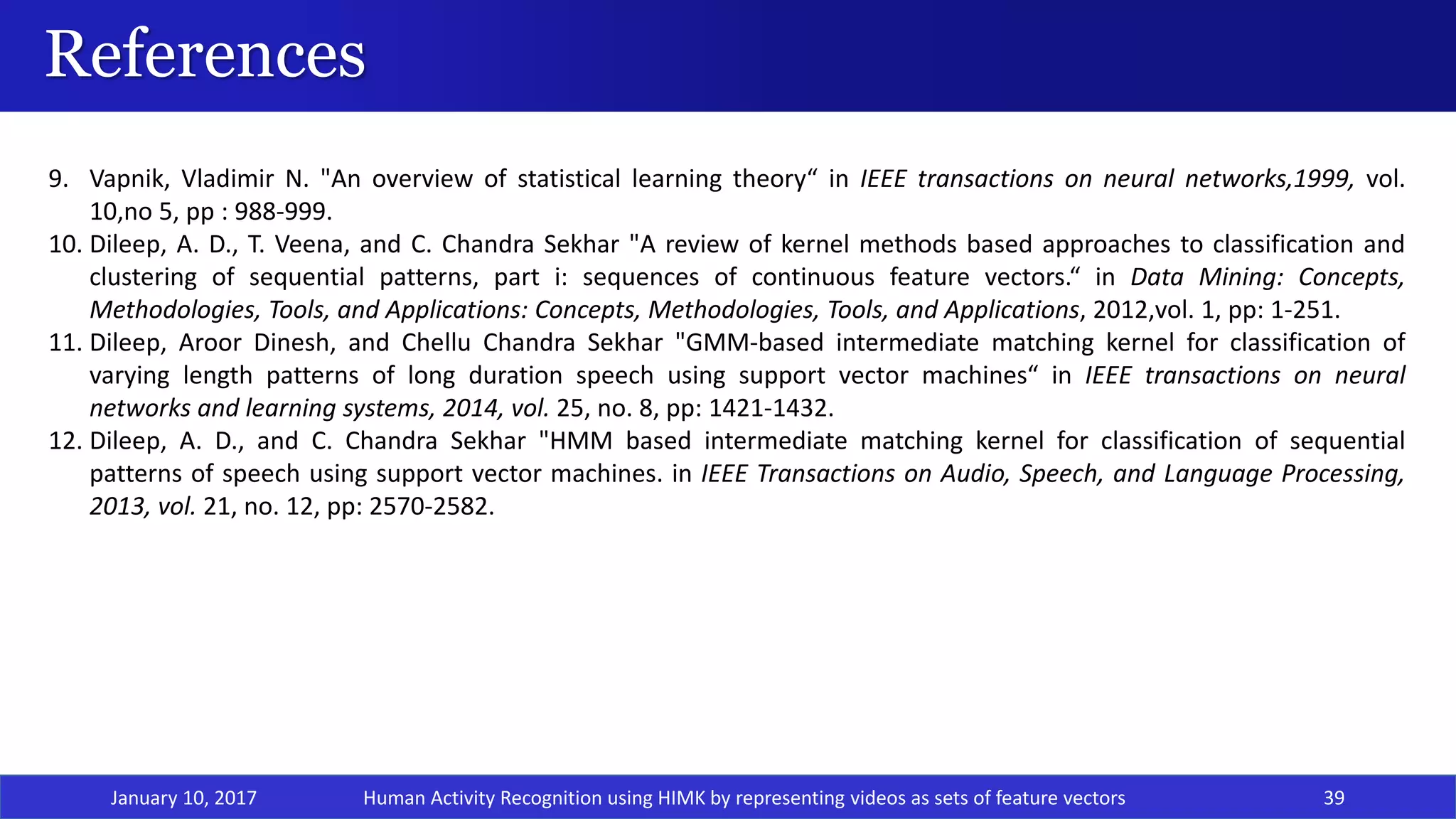 References
January 10, 2017 39
9. Vapnik, Vladimir N. "An overview of statistical learning theory“ in IEEE transactions on neural networks,1999, vol.
10,no 5, pp : 988-999.
10. Dileep, A. D., T. Veena, and C. Chandra Sekhar "A review of kernel methods based approaches to classification and
clustering of sequential patterns, part i: sequences of continuous feature vectors.“ in Data Mining: Concepts,
Methodologies, Tools, and Applications: Concepts, Methodologies, Tools, and Applications, 2012,vol. 1, pp: 1-251.
11. Dileep, Aroor Dinesh, and Chellu Chandra Sekhar "GMM-based intermediate matching kernel for classification of
varying length patterns of long duration speech using support vector machines“ in IEEE transactions on neural
networks and learning systems, 2014, vol. 25, no. 8, pp: 1421-1432.
12. Dileep, A. D., and C. Chandra Sekhar "HMM based intermediate matching kernel for classification of sequential
patterns of speech using support vector machines. in IEEE Transactions on Audio, Speech, and Language Processing,
2013, vol. 21, no. 12, pp: 2570-2582.
Human Activity Recognition using HIMK by representing videos as sets of feature vectors
 