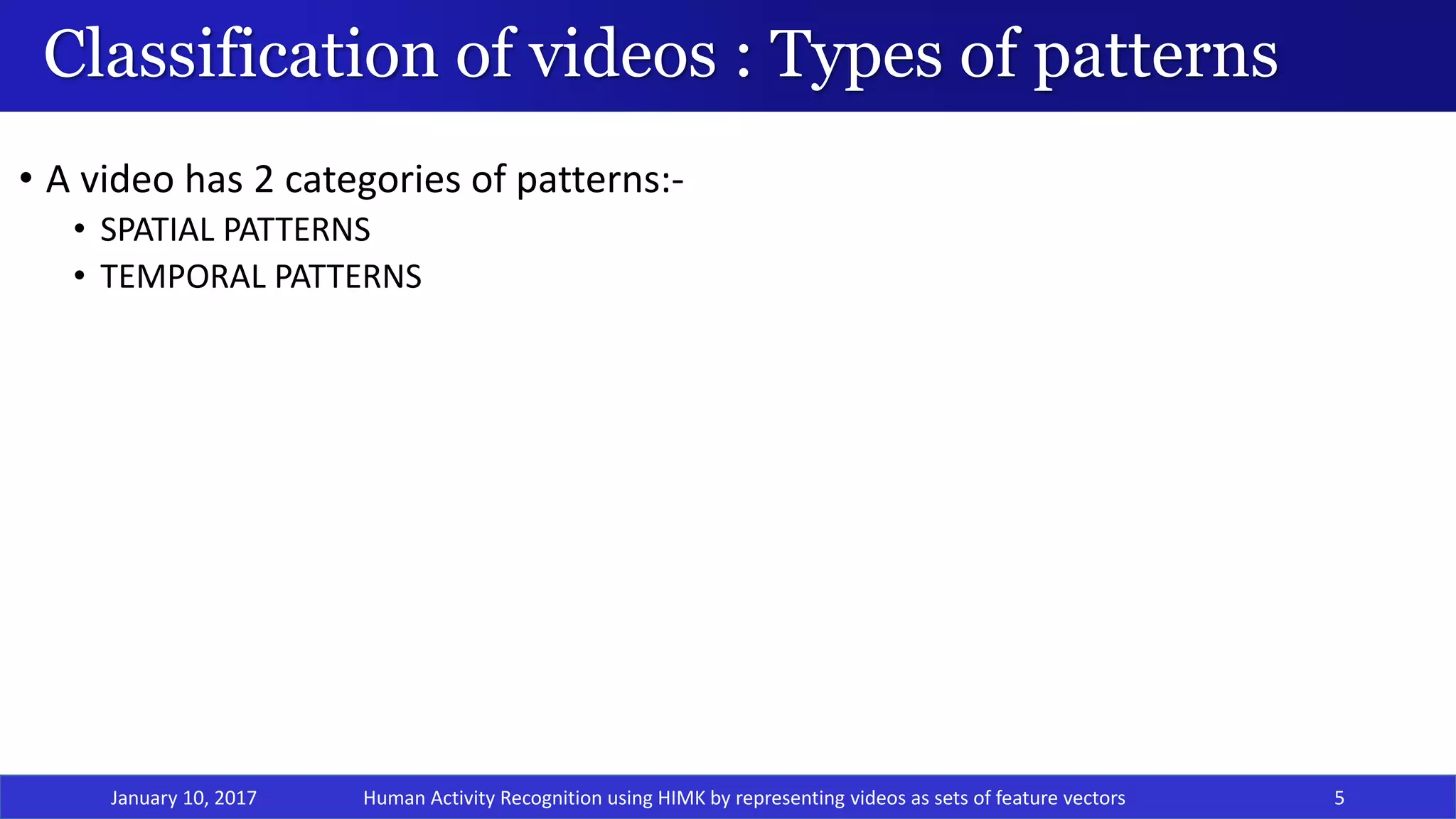 Classification of videos : Types of patterns
• A video has 2 categories of patterns:-
• SPATIAL PATTERNS
• TEMPORAL PATTERNS
January 10, 2017 5Human Activity Recognition using HIMK by representing videos as sets of feature vectors
 