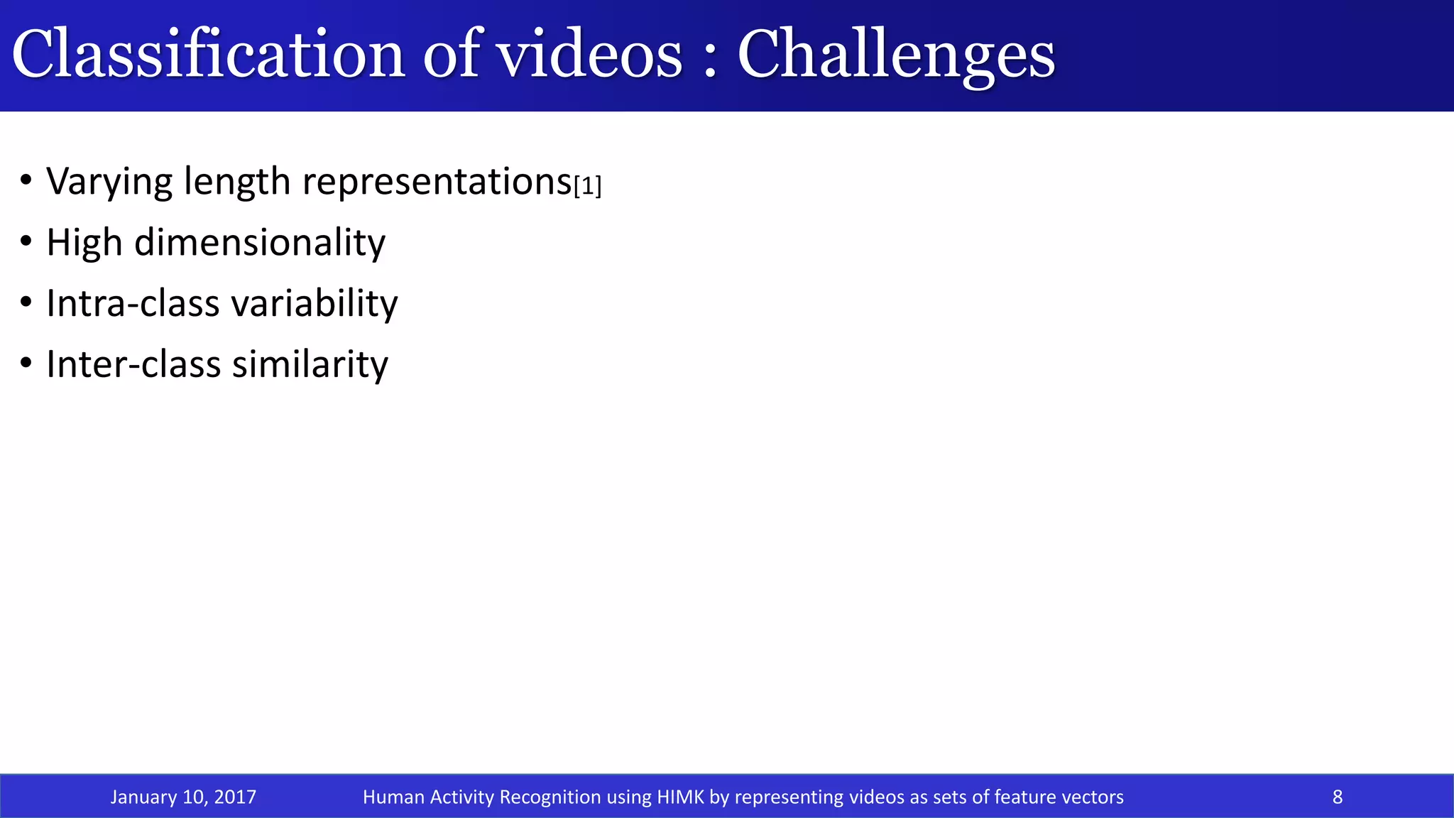 Classification of videos : Challenges
• Varying length representations[1]
• High dimensionality
• Intra-class variability
• Inter-class similarity
January 10, 2017 8Human Activity Recognition using HIMK by representing videos as sets of feature vectors
 