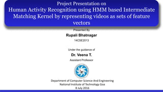 Presented By
Rupali Bhatnagar
14CSE2013
Under the guidance of
Dr. Veena T.
Assistant Professor
Project Presentation on
Human Activity Recognition using HMM based Intermediate
Matching Kernel by representing videos as sets of feature
vectors
Department of Computer Science And Engineering
National Institute of Technology Goa
8 July 2016
 