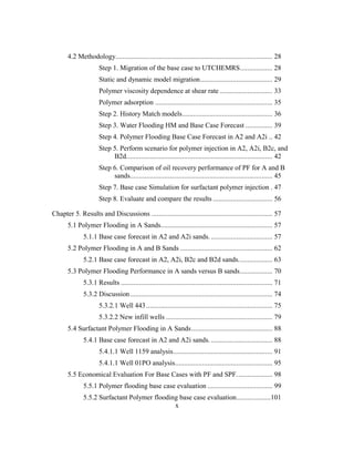 x
4.2 Methodology....................................................................................... 28
Step 1. Migration of the base case to UTCHEMRS.................. 28
Static and dynamic model migration........................................ 29
Polymer viscosity dependence at shear rate ............................. 33
Polymer adsorption ................................................................. 35
Step 2. History Match models.................................................. 36
Step 3. Water Flooding HM and Base Case Forecast ............... 39
Step 4. Polymer Flooding Base Case Forecast in A2 and A2i .. 42
Step 5. Perform scenario for polymer injection in A2, A2i, B2c, and
B2d................................................................................. 42
Step 6. Comparison of oil recovery performance of PF for A and B
sands............................................................................... 45
Step 7. Base case Simulation for surfactant polymer injection . 47
Step 8. Evaluate and compare the results ................................. 56
Chapter 5. Results and Discussions ................................................................... 57
5.1 Polymer Flooding in A Sands.............................................................. 57
5.1.1 Base case forecast in A2 and A2i sands. .................................. 57
5.2 Polymer Flooding in A and B Sands ................................................... 62
5.2.1 Base case forecast in A2, A2i, B2c and B2d sands................... 63
5.3 Polymer Flooding Performance in A sands versus B sands.................. 70
5.3.1 Results .................................................................................... 71
5.3.2 Discussion............................................................................... 74
5.3.2.1 Well 443...................................................................... 75
5.3.2.2 New infill wells ........................................................... 79
5.4 Surfactant Polymer Flooding in A Sands............................................. 88
5.4.1 Base case forecast in A2 and A2i sands. .................................. 88
5.4.1.1 Well 1159 analysis....................................................... 91
5.4.1.1 Well 01PO analysis...................................................... 95
5.5 Economical Evaluation For Base Cases with PF and SPF.................... 98
5.5.1 Polymer flooding base case evaluation .................................... 99
5.5.2 Surfactant Polymer flooding base case evaluation...................101
 