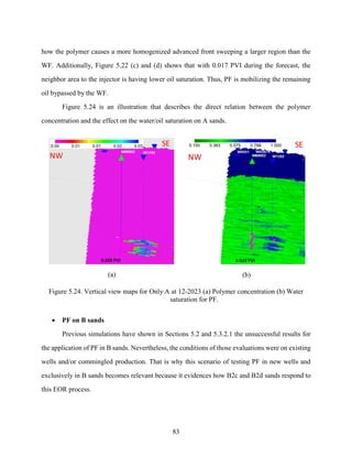 83
how the polymer causes a more homogenized advanced front sweeping a larger region than the
WF. Additionally, Figure 5.22 (c) and (d) shows that with 0.017 PVI during the forecast, the
neighbor area to the injector is having lower oil saturation. Thus, PF is mobilizing the remaining
oil bypassed by the WF.
Figure 5.24 is an illustration that describes the direct relation between the polymer
concentration and the effect on the water/oil saturation on A sands.
(a) (b)
Figure 5.24. Vertical view maps for Only A at 12-2023 (a) Polymer concentration (b) Water
saturation for PF.
• PF on B sands
Previous simulations have shown in Sections 5.2 and 5.3.2.1 the unsuccessful results for
the application of PF in B sands. Nevertheless, the conditions of those evaluations were on existing
wells and/or commingled production. That is why this scenario of testing PF in new wells and
exclusively in B sands becomes relevant because it evidences how B2c and B2d sands respond to
this EOR process.
 