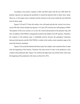 84
According to the positive response of B2c and B2d sands with the new infill drills for
polymer injection are opening the possibility to extend the polymer pilot to those lower sands.
However, it will require more evaluation and the inclusion in the sector model the rock-fluid lab
tests for those sands.
Figures 5.26 and 5.27 show the surface view at B sands and also the vertical view (cross-
section SW-NE) which includes the injectors 1313 and 1292 with the new infill producer NW04.
The purpose of this cross section is to review the vertical advancement of the polymer slug with
time. In addition, Well NW04 is strategically located in the middle of two PF injectors. Therefore,
the response to this polymer slug is remarkably positive because the geological connection
between both injectors and the Well NW04 is evident in the surface water saturation maps at the
end of the forecast simulation.
Figures 5.26 (a) and (b) indicate that these layers have higher water saturation than A sands
from the beginning of the forecast. Therefore, the early arrival of water in the producers is also
evident in the production data. Figure 5.25 confirms the high water rate of those three wells since
the beginning of the production with water cut from 82 to 92%.
 