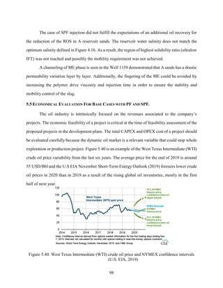 98
The case of SPF injection did not fulfill the expectations of an additional oil recovery for
the reduction of the ROS in A reservoir sands. The reservoir water salinity does not match the
optimum salinity defined in Figure 4.16. As a result, the region of highest solubility ratio (ultralow
IFT) was not reached and possibly the mobility requirement was not achieved.
A channeling of ME phase is seen in the Well 1159 demonstrated that A sands has a drastic
permeability variation layer by layer. Additionally, the fingering of the ME could be avoided by
increasing the polymer drive viscosity and injection time in order to ensure the stability and
mobility control of the slug.
5.5 ECONOMICAL EVALUATION FOR BASE CASES WITH PF AND SPF.
The oil industry is intrinsically focused on the revenues associated to the company’s
projects. The economic feasibility of a project is critical at the time of feasibility assessment of the
proposed projects in the development plans. The total CAPEX and OPEX cost of a project should
be evaluated carefully because the dynamic oil market is a relevant variable that could stop whole
exploration or production project. Figure 5.40 is an example of the West Texas Intermediate (WTI)
crude oil price variability from the last six years. The average price for the end of 2019 is around
55 USD/Bbl and the U.S EIA November Short-Term Energy Outlook (2019) foresees lower crude
oil prices in 2020 than in 2019 as a result of the rising global oil inventories, mostly in the first
half of next year.
Figure 5.40. West Texas Intermediate (WTI) crude oil price and NYMEX confidence intervals
(U.S. EIA, 2019)
 