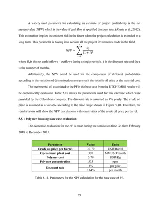 99
A widely used parameter for calculating an estimate of project profitability is the net
present value (NPV) which is the value of cash flow at specified discount rate. (Alusta et al., 2012).
This estimation implies the existent risk in the future when the project calculation is extended to a
long term. This parameter is having into account all the project investments made in the field.
𝑁𝑃𝑉 = ∑
𝑅𝑡
(1 + 𝑖)𝑡
𝑛
𝑡=0
where 𝑅𝑡is the net cash inflows – outflows during a single period 𝑡. 𝑖 is the discount rate and the 𝑡
is the number of months.
Additionally, the NPV could be used for the comparison of different probabilities
according to the variation of determined parameters such the volatile oil price or the material cost.
The incremental oil associated to the PF in the base case from the UTCHEMRS results will
be economically evaluated. Table 5.10 shows the parameters used for this exercise which were
provided by the Colombian company. The discount rate is assumed as 8% yearly. The crude oil
price is assumed as a variable according to the price range shown in Figure 5.40. Therefore, the
results below will show the NPV calculations with sensitivities of the crude oil price per barrel.
5.5.1 Polymer flooding base case evaluation
The economic evaluation for the PF is made during the simulation time i.e. from February
2018 to December 2023.
Parameter Value Units
Crude oil price per barrel 30-70 USD/Barrel
Operational plant cost 320 MMUSD/month
Polymer cost 3.79 USD/Kg
Polymer concentration 533 ppm
Discount rate
8% per year
0.64% per month
Table 5.11. Parameters for the NPV calculation for the base case of PF.
 