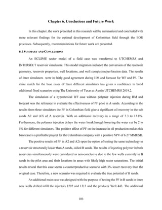 104
Chapter 6. Conclusions and Future Work
In this chapter, the work presented in this research will be summarized and concluded with
more relevant findings for the optimal development of Colombian field through the EOR
processes. Subsequently, recommendations for future work are presented.
6.1 SUMMARY AND CONCLUSIONS
An ECLIPSE sector model of a field case was transferred to UTCHEMRS and
INTERSECT reservoir simulators. This model migration included the conversion of the reservoir
geometry, reservoir properties, well locations, and well completion/perforation data. The results
of three simulators were in fairly good agreement during HM and forecast for WF and PF. The
close match for the base cases of three different simulators has given a confidence to build
additional flood scenarios using The University of Texas at Austin UTCHEMRS 2019.2.
The simulation of a hypothetical WF case without polymer injection during HM and
forecast was the reference to evaluate the effectiveness of PF pilot in A sands. According to the
results from three simulators the PF in Colombian field give a significant oil recovery in the sub
sands A2 and A2i of A reservoir. With an additional recovery in a range of 7.3 to 12.8%.
Furthermore, the polymer injection delays the water breakthrough lowering the water cut by 2 to
5% for different simulators. The positive effect of PF on the increase in oil production makes this
base case is a profitable project for the Colombian company with a positive NPV of 6.27 MMUSD.
The positive results of PF in A2 and A2i open the option of testing the same technology in
a reservoir structurally lower than A sands, called B sands. The results of injecting polymer in both
reservoirs simultaneously were considered as non-conclusive due to the few wells currently in B
sands in the pilot area and their locations in areas with likely high water saturations. The initial
results reveal that this case seems a counterproductive scenario with 3% lower recovery than the
original case. Therefore, a new scenario was required to evaluate the true potential of B sands.
An additional main case was designed with the purpose of testing the PF in B sands in three
new wells drilled infill the injectors 1292 and 1313 and the producer Well 443. The additional
 