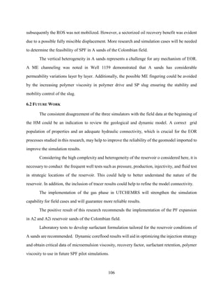 106
subsequently the ROS was not mobilized. However, a sectorized oil recovery benefit was evident
due to a possible fully miscible displacement. More research and simulation cases will be needed
to determine the feasibility of SPF in A sands of the Colombian field.
The vertical heterogeneity in A sands represents a challenge for any mechanism of EOR.
A ME channeling was noted in Well 1159 demonstrated that A sands has considerable
permeability variations layer by layer. Additionally, the possible ME fingering could be avoided
by the increasing polymer viscosity in polymer drive and SP slug ensuring the stability and
mobility control of the slug.
6.2 FUTURE WORK
The consistent disagreement of the three simulators with the field data at the beginning of
the HM could be an indication to review the geological and dynamic model. A correct grid
population of properties and an adequate hydraulic connectivity, which is crucial for the EOR
processes studied in this research, may help to improve the reliability of the geomodel imported to
improve the simulation results.
Considering the high complexity and heterogeneity of the reservoir o considered here, it is
necessary to conduct the frequent well tests such as pressure, production, injectivity, and fluid test
in strategic locations of the reservoir. This could help to better understand the nature of the
reservoir. In addition, the inclusion of tracer results could help to refine the model connectivity.
The implementation of the gas phase in UTCHEMRS will strengthen the simulation
capability for field cases and will guarantee more reliable results.
The positive result of this research recommends the implementation of the PF expansion
in A2 and A2i reservoir sands of the Colombian field.
Laboratory tests to develop surfactant formulation tailored for the reservoir conditions of
A sands are recommended. Dynamic coreflood results will aid in optimizing the injection strategy
and obtain critical data of microemulsion viscosity, recovery factor, surfactant retention, polymer
viscosity to use in future SPF pilot simulations.
 