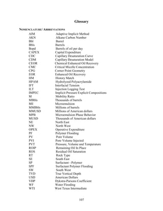 107
Glossary
NOMENCLATURE/ ABBREVIATIONS
AIM Adaptive Implicit Method
AKN Alkane Carbon Number
Bbl Barrel
Bbls Barrels
Bopd Barrels of oil per day
CAPEX Capital Expenditure
CDC Capillary Desaturation Curve
CDM Capillary Desaturation Model
CEOR Chemical Enhanced Oil Recovery
CMC Critical Micelle Concentration
CPG Corner Point Geometry
EOR Enhanced Oil Recovery
HM History Match
HPAM Hydrolyzed Polyacrylamide
IFT Interfacial Tension
ILT Injection Logging Test
IMPEC Implicit Pressure Explicit Compositions
M Mobility Ratio
MBbls Thousands of barrels
ME Microemulsion
MMBbls Millions of barrels
MMUSD Millions of American dollars
MPB Microemulsion Phase Behavior
MUSD Thousands of American dollars
NE North East
NW North West
OPEX Operative Expenditure
PF Polymer Flooding
PV Pore Volume
PVI Pore Volume Injected
PVT Pressure, Volume and Temperature
ROIP Remaining Oil In Place
ROS Residual Oil Saturation
RT Rock Type
SE South East
SP Surfactant - Polymer
SPF Surfactant Polymer Flooding
SW South West
TVD True Vertical Depth
USD American Dollars
VDP Dykstra-Parsons Coefficient
WF Water Flooding
WTI West Texas Intermediate
 