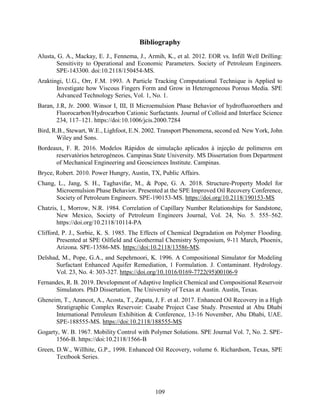 109
Bibliography
Alusta, G. A., Mackay, E. J., Fennema, J., Armih, K., et al. 2012. EOR vs. Infill Well Drilling:
Sensitivity to Operational and Economic Parameters. Society of Petroleum Engineers.
SPE-143300. doi:10.2118/150454-MS.
Araktingi, U.G., Orr, F.M. 1993. A Particle Tracking Computational Technique is Applied to
Investigate how Viscous Fingers Form and Grow in Heterogeneous Porous Media. SPE
Advanced Technology Series, Vol. 1, No. 1.
Baran, J.R, Jr. 2000. Winsor I, III, II Microemulsion Phase Behavior of hydrofluoroethers and
Fluorocarbon/Hydrocarbon Cationic Surfactants. Journal of Colloid and Interface Science
234, 117–121. https://doi:10.1006/jcis.2000.7284
Bird, R.B., Stewart, W.E., Lighfoot, E.N. 2002. Transport Phenomena, second ed. New York, John
Wiley and Sons.
Bordeaux, F. R. 2016. Modelos Rápidos de simulação aplicados à injeção de polímeros em
reservatórios heterogéneos. Campinas State University. MS Dissertation from Department
of Mechanical Engineering and Geosciences Institute. Campinas.
Bryce, Robert. 2010. Power Hungry, Austin, TX, Public Affairs.
Chang, L., Jang, S. H., Taghavifar, M., & Pope, G. A. 2018. Structure-Property Model for
Microemulsion Phase Behavior. Presented at the SPE Improved Oil Recovery Conference,
Society of Petroleum Engineers. SPE-190153-MS. https://doi.org/10.2118/190153-MS
Chatzis, I., Morrow, N.R. 1984. Correlation of Capillary Number Relationships for Sandstone,
New Mexico, Society of Petroleum Engineers Journal, Vol. 24, No. 5. 555–562.
https://doi.org/10.2118/10114-PA
Clifford, P. J., Sorbie, K. S. 1985. The Effects of Chemical Degradation on Polymer Flooding.
Presented at SPE Oilfield and Geothermal Chemistry Symposium, 9-11 March, Phoenix,
Arizona. SPE-13586-MS. https://doi:10.2118/13586-MS.
Delshad, M., Pope, G.A., and Sepehrnoori, K. 1996. A Compositional Simulator for Modeling
Surfactant Enhanced Aquifer Remediation, 1 Formulation. J. Contaminant. Hydrology.
Vol. 23, No. 4: 303-327. https://doi.org/10.1016/0169-7722(95)00106-9
Fernandes, R. B. 2019. Development of Adaptive Implicit Chemical and Compositional Reservoir
Simulators. PhD Dissertation, The University of Texas at Austin. Austin, Texas.
Gheneim, T., Azancot, A., Acosta, T., Zapata, J, F. et al. 2017. Enhanced Oil Recovery in a High
Stratigraphic Complex Reservoir: Casabe Project Case Study. Presented at Abu Dhabi
International Petroleum Exhibition & Conference, 13-16 November, Abu Dhabi, UAE.
SPE-188555-MS. https://doi:10.2118/188555-MS
Gogarty, W. B. 1967. Mobility Control with Polymer Solutions. SPE Journal Vol. 7, No. 2. SPE-
1566-B. https://doi:10.2118/1566-B
Green, D.W., Willhite, G.P., 1998. Enhanced Oil Recovery, volume 6. Richardson, Texas, SPE
Textbook Series.
 