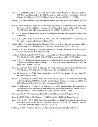 110
Guo, H., Dou, M., Hanqing, W. et al. 2015. Review of Capillary Number in Chemical Enhanced
Oil Recovery. Presented at the SPE Kuwait Oil and Gas Show Conference, Mishref,
Kuwait, 11–14 October. SPE-175172-MS. https://doi.org/10.2118/175172-MS
Homsy, G. M. 1987. Viscous Fingering in porous media. Ann. Rev. Fluid Mech. Vol 19, pp. 271-
311.
Huh, C. 1979. Interfacial Tensions and Solubilizing Ability of a Microemulsion Phase That
Coexists with Oil and Brine. Houston, Texas. Journal of Colloid and Interface Science.
Vol. 71, No. 2. 408–426. https://doi.org/10.1016/0021-9797(79)90249-2
ICP. 2019. Experimental evaluation and selection of polyacrylamide base polymers, Piedecuesta,
Santander.
Lake, L.W., Johns, R.T., Rossen, W.R., Pope, G.A. 2014. Fundamentals of Enhanced Oil
Recovery, second ed. Richardson, Texas, SPE.
Lashgari, H.R., Pope, G.A., Taghavifar, M., et al. 2018. A new three-phase microemulsion relative
permeability model for chemical flooding reservoir simulators. J. Pet. Sci. Eng.
Morrow, N.R. 1979. Interplay of Capillary, viscous and buoyancy forces in the mobilization of
residual oil, Socorro, New Mexico, JCPT.
Needham, R. B.; Doe, P. H. 1987. Polymer Flooding Review. Journal of Petroleum Technology.
Vol. 39, No. 12.:1503 – 1507. SPE-17140-PA. https://doi.org/10.2118/17140-PA
Omar, A. E. 1983. Effect of Polymer Adsorption on Mobility Ratio. Presented at Middle East Oil
Technical Conference and Exhibition, 14-17 March, Manama, Bahrain. SPE-11503-MS.
https://doi:10.2118/11503-MS
Pope, G.A., Nelson, R. C. 1978. A Chemical Flooding Compositional Simulator. SPE Journal.
Vol. 18, No. 5. 339-354. SPE-6725-PA. https://doi.org/10.2118/6725-PA
Pyrcz, M., Deutsch, C.V. 2014. Geostatistical Reservoir Modeling, second ed. New York, NY.
Oxford University Press.
Reed, R. L. and Healy, R. H. 1977. Some Physico-Chemical Aspects of Microemulsion Flooding:
A Review, Improved Oil Recovery by Surfactant and Polymer Flooding, D.O. Shah and
R.S. Schechter (eds.). New York City. Academic Press.383-437.
Sahni, A., Dehghani, K., Prieditis, J., & Johnson, S. G. 2005. Benchmarking Heterogeneity of
Simulation Models. Presented at SPE Annual Technical Conference and Exhibition, 9-12
October, Dallas, Texas SPE-96838-MS. https://doi:10.2118/96838-MS
Schowalter, W.R. 1977. Mechanics of Non-Newtonian Fluids, Oxford, Pergamon Press.
Sheng, J.J. 2013. Enhanced Oil Recovery Field Case Studies, Lubbock, Texas, Elsevier.
Slater, G. E., & Ali, S. M. F. 1970. Two-Dimensional Polymer Flood Simulation. Presented at the
Fall Meeting of the Society of Petroleum Engineers of AIME, 4-7 October, Houston,
Texas. SPE-3003-MS. https://doi:10.2118/3003-MS
Sorbie, K. S. 1991. Polymer-Improved Oil Recovery. Boca Raton, Florida, CRC Press.
 