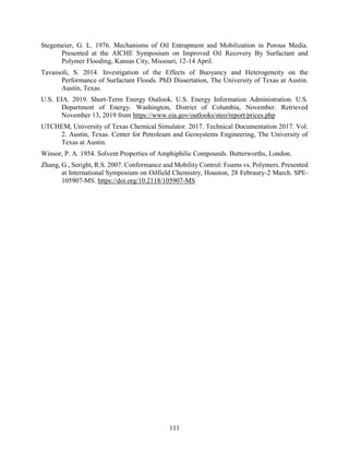 111
Stegemeier, G. L. 1976. Mechanisms of Oil Entrapment and Mobilization in Porous Media.
Presented at the AICHE Symposium on Improved Oil Recovery By Surfactant and
Polymer Flooding, Kansas City, Missouri, 12-14 April.
Tavassoli, S. 2014. Investigation of the Effects of Buoyancy and Heterogeneity on the
Performance of Surfactant Floods. PhD Dissertation, The University of Texas at Austin.
Austin, Texas.
U.S. EIA. 2019. Short-Term Energy Outlook. U.S. Energy Information Administration. U.S.
Department of Energy. Washington, District of Columbia, November. Retrieved
November 13, 2019 from https://www.eia.gov/outlooks/steo/report/prices.php
UTCHEM, University of Texas Chemical Simulator. 2017. Technical Documentation 2017. Vol.
2. Austin, Texas. Center for Petroleum and Geosystems Engineering, The University of
Texas at Austin.
Winsor, P. A. 1954. Solvent Properties of Amphiphilic Compounds. Butterworths, London.
Zhang, G., Seright, R.S. 2007. Conformance and Mobility Control: Foams vs. Polymers. Presented
at International Symposium on Oilfield Chemistry, Houston, 28 Febraury-2 March. SPE-
105907-MS. https://doi.org/10.2118/105907-MS
 
