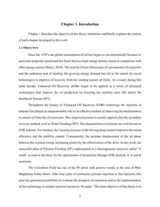 1
Chapter 1. Introduction
Chapter 1 describes the objective of this thesis, limitations and briefly explains the content
of each chapter developed in this work.
1.1 OBJECTIVE
Since the 1970’s the global consumption of oil has begun to rise dramatically because its
particular properties positioned this fossil fuel as a high energy density source in comparison with
other energy sources (Bryce, 2010). The scarcity of new discoveries of conventional oil reservoirs
and the ambitious task of meeting the growing energy demand has led to the search for novel
technologies to improve oil recovery from the existing mature oil fields. As a result, during this
same decade, Enhanced Oil Recovery (EOR) began to be applied as a series of advanced
technologies that improve the oil production by lowering the mobility ratio (M) and/or the
Interfacial Tension (IFT).
Throughout the history of Enhanced Oil Recovery (EOR) technology the injection of
polymer has played an unquestionable role as an effective method of improving the mechanism(s)
to extract oil from the oil reservoirs. This improved process is usually applied after the secondary
recovery method, such as Water Flooding (WF). The characteristics of polymer are well-known in
EOR industry. For instance, the viscosity increase of the driving phase (water) improves the sweep
efficiency and the mobility control. Consequently, the polymer displacement of the oil phase
behaves like a piston sweep, increasing positively the effectiveness of the drive. In this work, the
successful pilot of Polymer Flooding (PF) implemented in a heterogeneous reservoir called “A
sands” is used as the basis for the optimization of production through EOR methods in A and B
reservoirs.
The Colombian Field has one of the PF pilots with positive results in the area of Mid-
Magdalena Valley Basin. After four years of continuous polymer injection in four injectors, this
pilot has generated possibilities to evaluate the prospects of expansion and/or the implementation
of this technology in another reservoir known as “B sands.” The main objective of this thesis is to
 