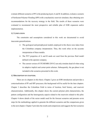 2
evaluate different scenarios of PF in the producing layers A and B. In addition, evaluate a scenario
of Surfactant Polymer Flooding (SPF) with a mechanistic reservoir simulator, thus obtaining new
recommendations for the recovery strategy in the field. The results of these scenarios were
evaluated to recommend the most prospective and reliable plan of EOR expansion and/or
implementation.
1.2 LIMITATIONS
The constraints and assumptions considered in this work are documented to avoid
inaccurate generalizations.
• The geological and petrophysical models employed in this thesis were taken from
the Colombian company interpretation. Thus, this work relies on the accurate
interpretation of these models.
• The PVT properties of A and B sands are used from the previous fluid model
defined in the operator company.
• The current version of UTCHEMRS 2019.2 can only simulate dead oil when using
its adaptive implicit and corner point schemes. Subsequently, the gas phase is not
included in the scenarios presented in this work.
1.3 DESCRIPTION OF CHAPTERS.
There are six chapters in this thesis. Chapter 2 gives an EOR introduction and provides a
contextualization of PF and SPF processes; this background will be useful for the later chapters.
Chapter 3 describes the Colombian Field in terms of location, brief history, and reservoir
characterization. Additionally, this chapter shows the current polymer pilot characteristics, the
pattern configuration and the heterogeneity aspects related to the reservoirs related to this pilot.
Chapter 4 shows details of the sector model used for the forecast scenarios and presents seven
steps for the methodology applied to generate the different scenarios and the comparisons given
in the next chapter. Chapter 5 provides the results and comparisons and suggests the best scenarios
 